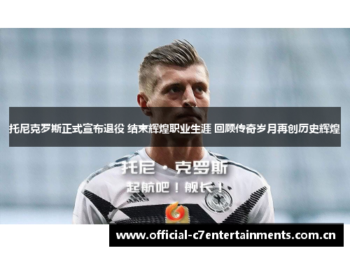 托尼克罗斯正式宣布退役 结束辉煌职业生涯 回顾传奇岁月再创历史辉煌